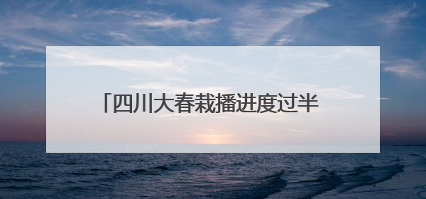 四川大春栽播进度过半 小春产量形势总体较好