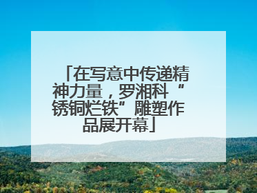 在写意中传递精神力量，罗湘科“锈铜烂铁”雕塑作品展开幕