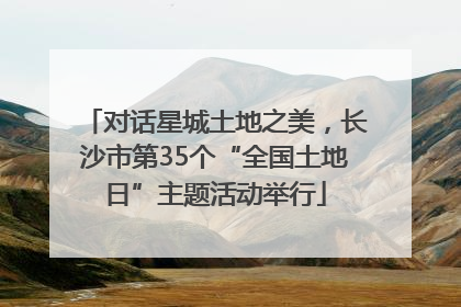 对话星城土地之美，长沙市第35个“全国土地日”主题活动举行