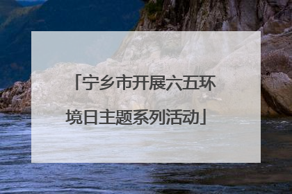 宁乡市开展六五环境日主题系列活动