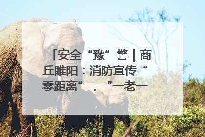 安全“豫”警｜商丘睢阳：消防宣传“零距离”，“一老一小”同守护