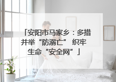 安阳市马家乡：多措并举“防溺亡” 织牢生命“安全网”