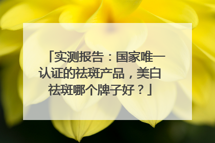 实测报告：国家唯一认证的祛斑产品，美白祛斑哪个牌子好？