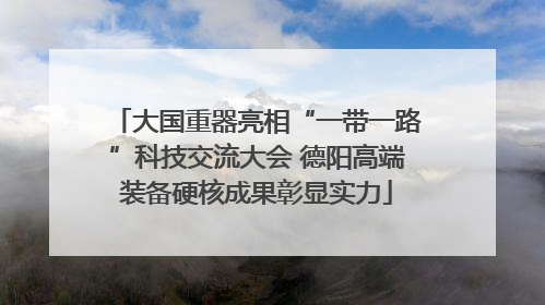 大国重器亮相“一带一路”科技交流大会 德阳高端装备硬核成果彰显实力