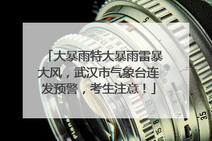大暴雨特大暴雨雷暴大风，武汉市气象台连发预警，考生注意！