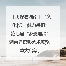 央媒看湖南丨“文化长江 魅力岳阳”第七届“乡愁湘韵”湖南省摄影艺术展览盛大启幕