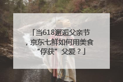 当618邂逅父亲节，京东七鲜如何用美食“俘获”父爱？