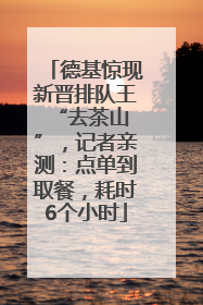 德基惊现新晋排队王 “去茶山”，记者亲测：点单到取餐，耗时6个小时