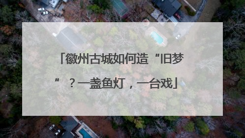 徽州古城如何造“旧梦”？一盏鱼灯，一台戏