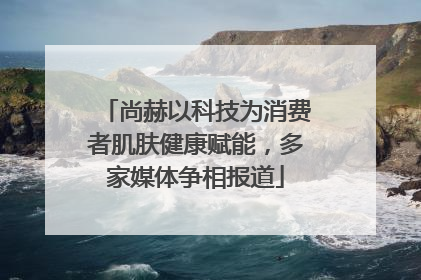 尚赫以科技为消费者肌肤健康赋能，多家媒体争相报道