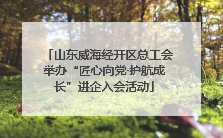 山东威海经开区总工会举办“匠心向党·护航成长”进企入会活动