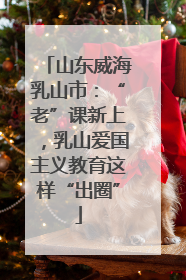 山东威海乳山市：“老”课新上，乳山爱国主义教育这样“出圈”