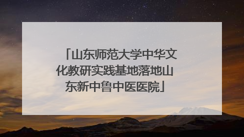 山东师范大学中华文化教研实践基地落地山东新中鲁中医医院