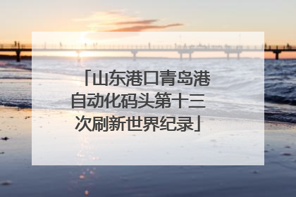 山东港口青岛港自动化码头第十三次刷新世界纪录