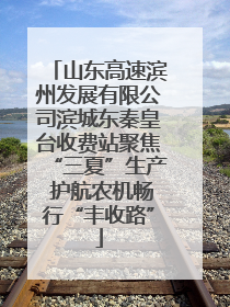 山东高速滨州发展有限公司滨城东秦皇台收费站聚焦“三夏”生产 护航农机畅行“丰收路”