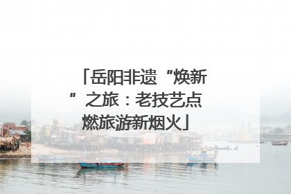 岳阳非遗“焕新”之旅：老技艺点燃旅游新烟火