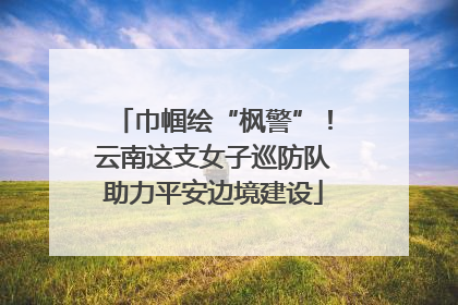 巾帼绘“枫警”！云南这支女子巡防队助力平安边境建设