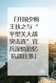 开国少将王扶之与“平型关大战突击连”官兵深情追忆抗战往事