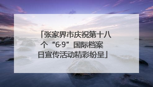 张家界市庆祝第十八个“6·9”国际档案日宣传活动精彩纷呈