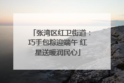 张湾区红卫街道：巧手包粽迎端午 红星送暖润民心