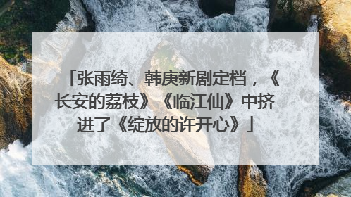张雨绮、韩庚新剧定档，《长安的荔枝》《临江仙》中挤进了《绽放的许开心》