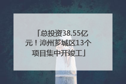 总投资38.55亿元！漳州芗城区13个项目集中开竣工