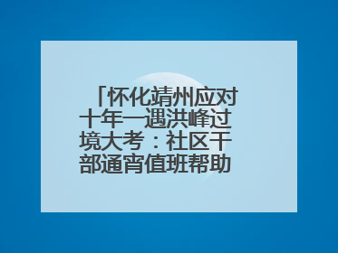 怀化靖州应对十年一遇洪峰过境大考：社区干部通宵值班帮助居民转移财产