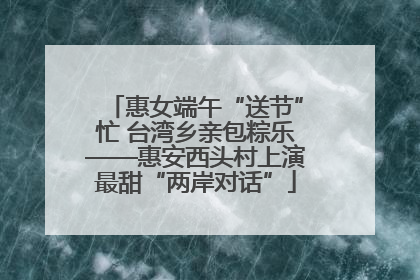 惠女端午“送节”忙 台湾乡亲包粽乐——惠安西头村上演最甜“两岸对话”