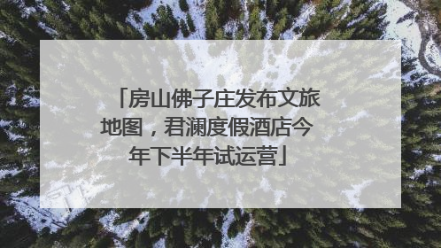 房山佛子庄发布文旅地图，君澜度假酒店今年下半年试运营