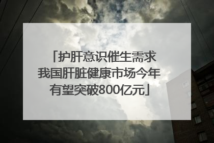 护肝意识催生需求 我国肝脏健康市场今年有望突破800亿元