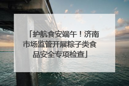 护航食安端午！济南市场监管开展粽子类食品安全专项检查