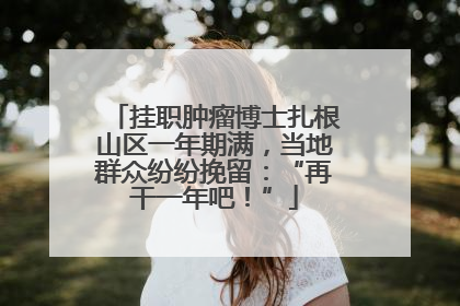 挂职肿瘤博士扎根山区一年期满，当地群众纷纷挽留：“再干一年吧！”