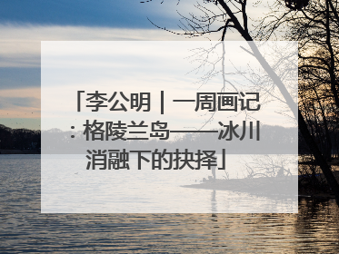 李公明｜一周画记：格陵兰岛——冰川消融下的抉择