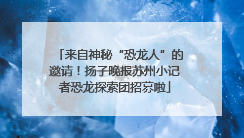 来自神秘“恐龙人”的邀请！扬子晚报苏州小记者恐龙探索团招募啦