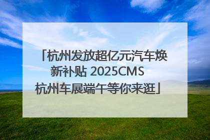 杭州发放超亿元汽车焕新补贴 2025CMS杭州车展端午等你来逛