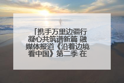 携手万里边疆行 凝心共筑谱新篇 融媒体报道《沿着边境看中国》第二季 在广西东兴正式启动