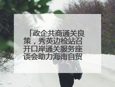 政企共商通关良策，秀英边检站召开口岸通关服务座谈会助力海南自贸港建设