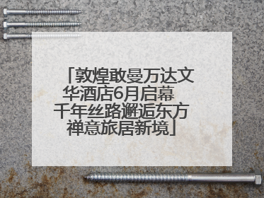 敦煌敢曼万达文华酒店6月启幕 千年丝路邂逅东方禅意旅居新境