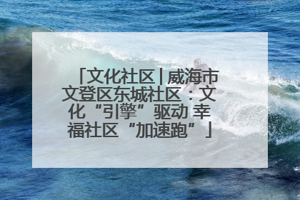 文化社区│威海市文登区东城社区：文化“引擎”驱动 幸福社区“加速跑”
