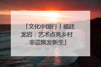 文化中国行丨福建龙岩：艺术点亮乡村 非遗焕发新生