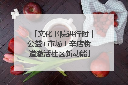 文化书院进行时｜公益+市场！辛店街道激活社区新动能