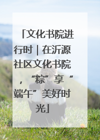 文化书院进行时｜在沂源社区文化书院，“粽”享“端午”美好时光