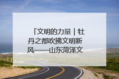 文明的力量｜牡丹之都吹拂文明新风——山东菏泽文明创建一线见闻