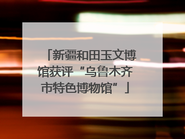 新疆和田玉文博馆获评“乌鲁木齐市特色博物馆”