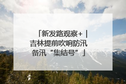 新发路观察+｜吉林提前吹响防汛备汛“集结号”