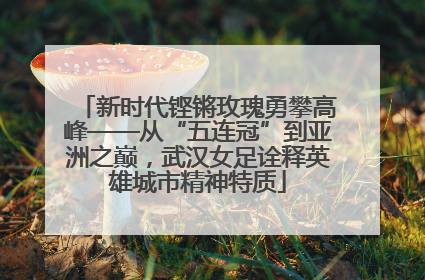 新时代铿锵玫瑰勇攀高峰——从“五连冠”到亚洲之巅，武汉女足诠释英雄城市精神特质