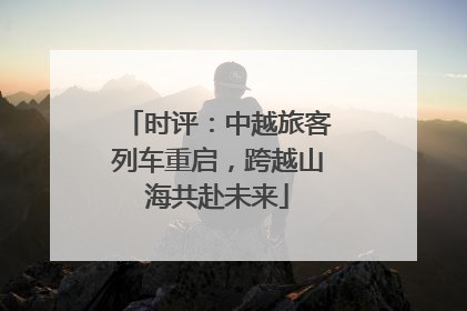时评：中越旅客列车重启，跨越山海共赴未来