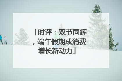 时评：双节同辉，端午假期成消费增长新动力