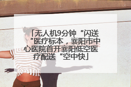 无人机9分钟“闪送“医疗标本，襄阳市中心医院首开襄阳低空医疗配送“空中快