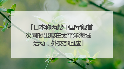 日本称两艘中国军舰首次同时出现在太平洋海域活动，外交部回应